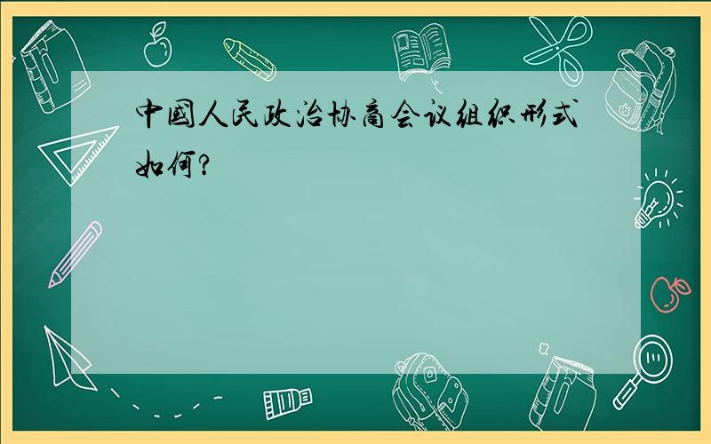 中国人民政治协商会议组织形式如何?