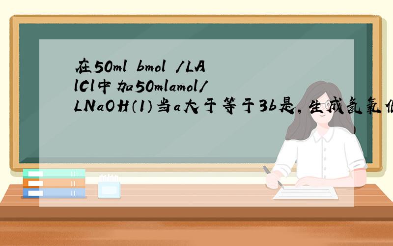 在50ml bmol /LAlCl中加50mlamol/LNaOH（1）当a大于等于3b是,生成氢氧化铝所谓物质的量为____（2）a,b满足什么条件,无沉淀（3）a,b__________,a增大,沉淀减少；此时氢氧化铝的质量___g