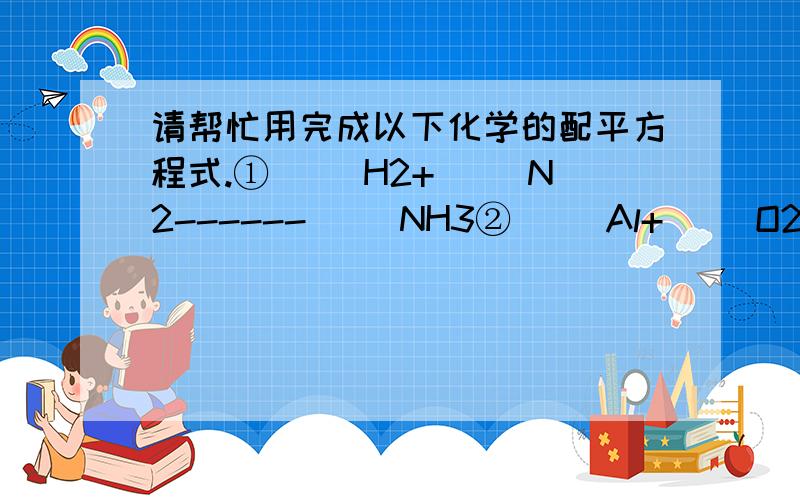 请帮忙用完成以下化学的配平方程式.①（ )H2+( )N2------（ ）NH3②（ ）Al+（ ）O2-------（ ）Al2O3③（ )Fe+( ）O2--------Fe3O4④（ ）P+（ ）O2------（ ）P2O5