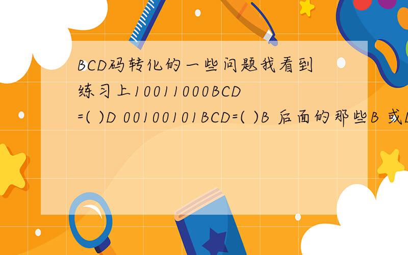 BCD码转化的一些问题我看到练习上10011000BCD=( )D 00100101BCD=( )B 后面的那些B 或D 是指什么 请说明下谢谢