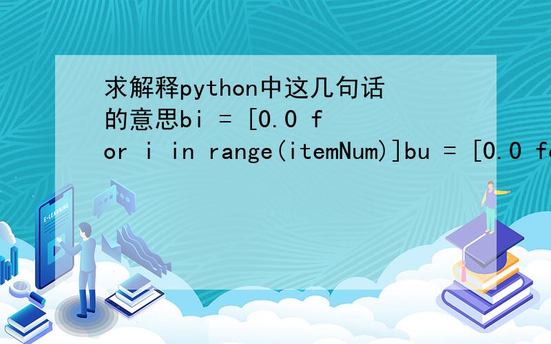 求解释python中这几句话的意思bi = [0.0 for i in range(itemNum)]bu = [0.0 for i in range(userNum)]temp = math.sqrt(factorNum)qi = [[(0.1 * random.random() / temp) for j in range(factorNum)] for i in range(itemNum)]pu = [[(0.1 * random.random