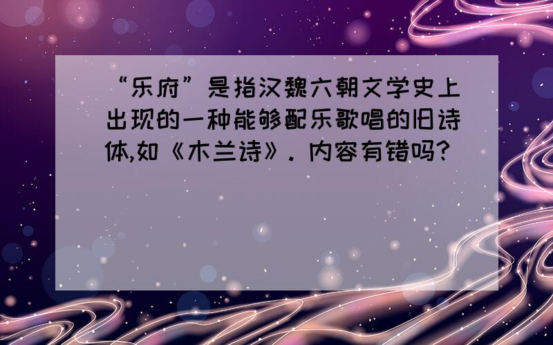 “乐府”是指汉魏六朝文学史上出现的一种能够配乐歌唱的旧诗体,如《木兰诗》. 内容有错吗?