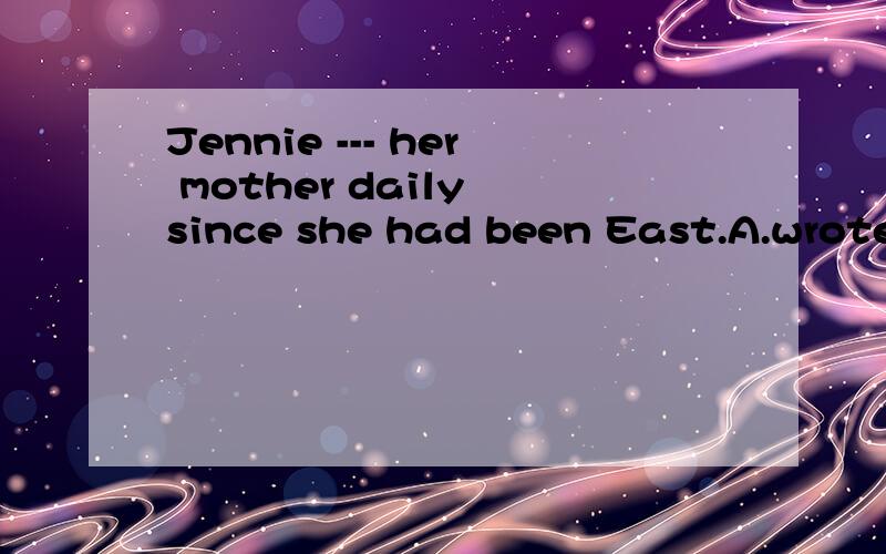 Jennie --- her mother daily since she had been East.A.wrote B.was writing C.has written D.had written 但我觉得应该是A