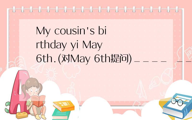 My cousin's birthday yi May 6th.(对May 6th提问)____  _____  your  cousin's  birthday?