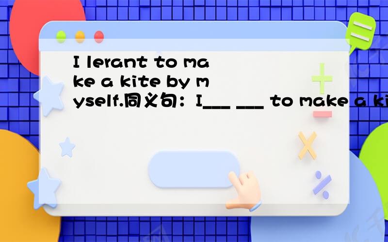 I lerant to make a kite by myself.同义句：I___ ___ to make a kite .