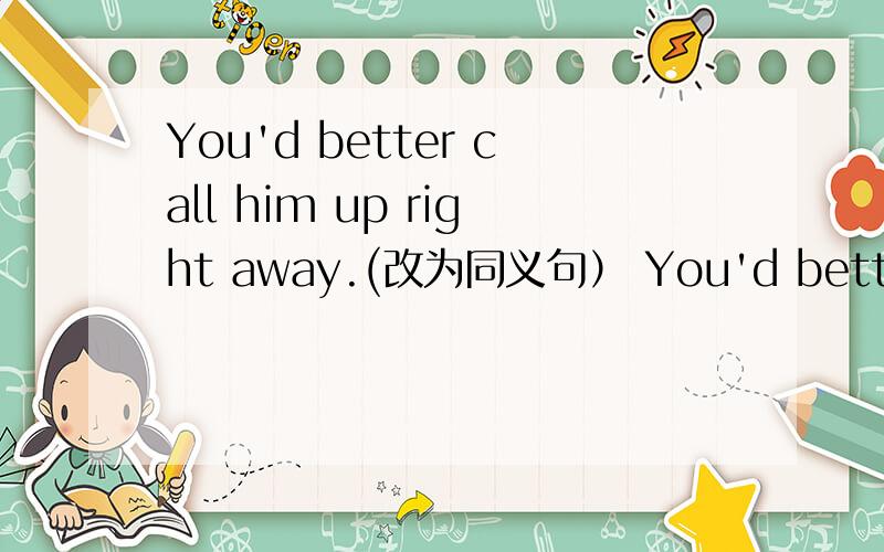 You'd better call him up right away.(改为同义句） You'd better ----- ------ ------ right away.