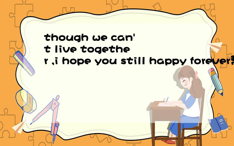 though we can't live together ,i hope you still happy forever帮我翻译成中文,