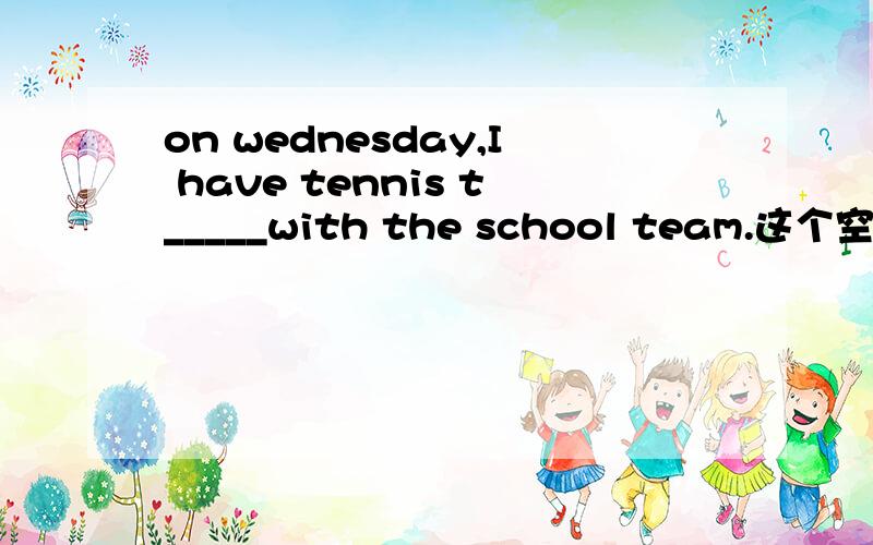 on wednesday,I have tennis t_____with the school team.这个空怎么填?