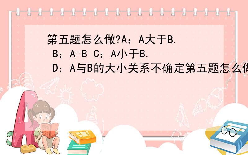 第五题怎么做?A：A大于B. B：A=B C：A小于B. D：A与B的大小关系不确定第五题怎么做?A：A大于B. B：A=BC：A小于B.   D：A与B的大小关系不确定