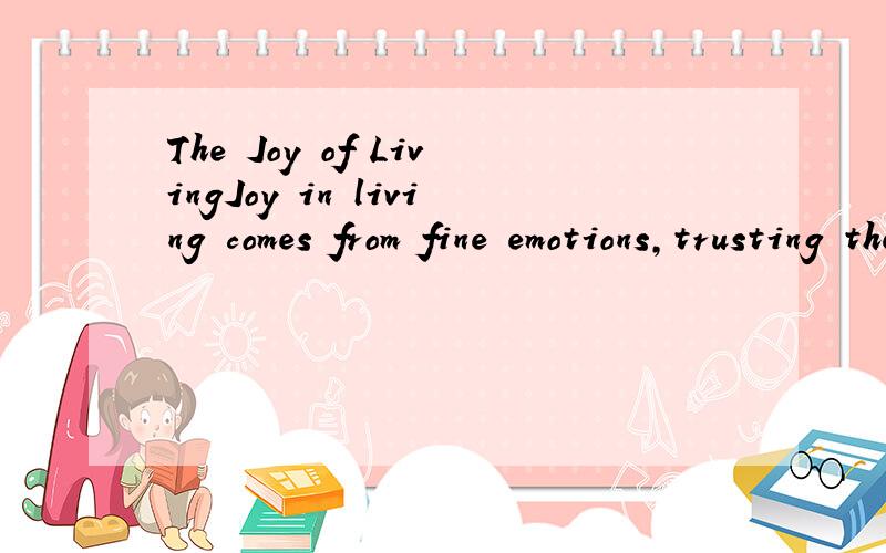 The Joy of LivingJoy in living comes from fine emotions,trusting them,giving them the freedom of a bird in the open.Joy in living can never be assumed as a pose,or put on from the outside as a mask.People who this joy do not need to talk about it; th