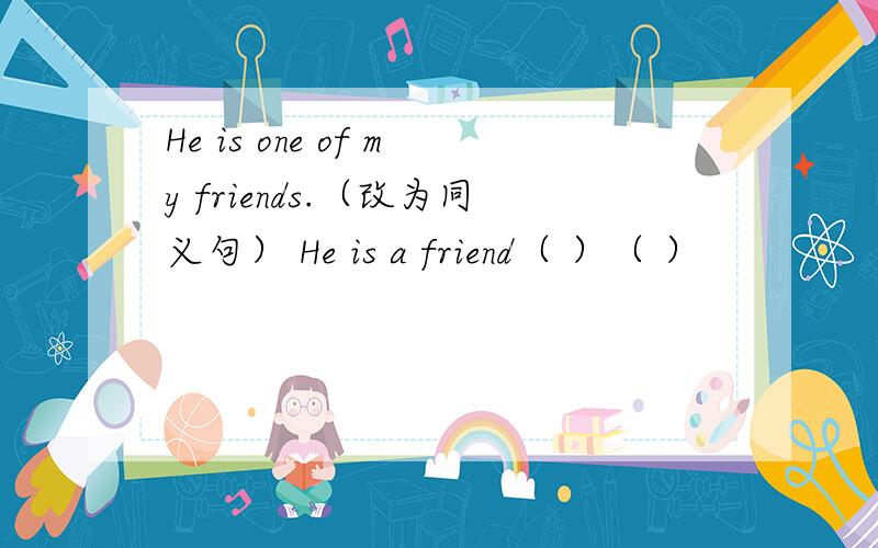 He is one of my friends.（改为同义句） He is a friend（ ）（ ）