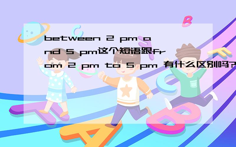 between 2 pm and 5 pm这个短语跟from 2 pm to 5 pm 有什么区别吗?
