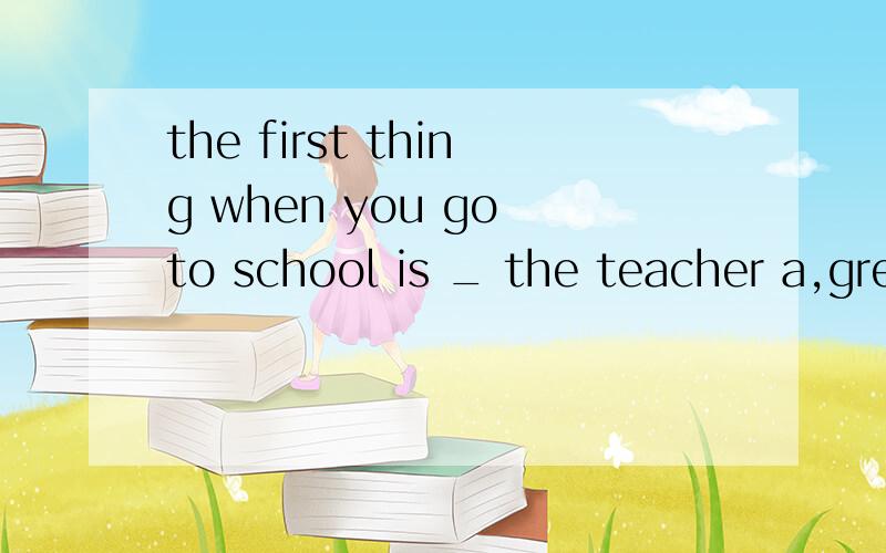 the first thing when you go to school is _ the teacher a,greeting b,to greet c,greet d,greeted选A还是B呢