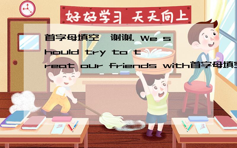首字母填空,谢谢. We should try to treat our friends with首字母填空,谢谢.We should try to treat our friends with kindness and w____.