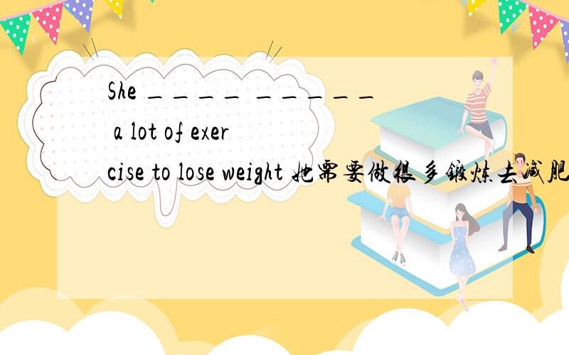 She ____ _____ a lot of exercise to lose weight 她需要做很多锻炼去减肥