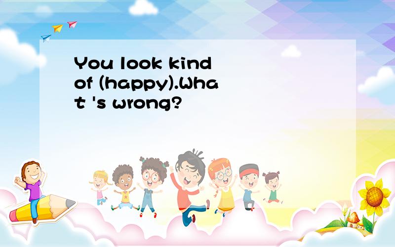 You look kind of (happy).What 's wrong?