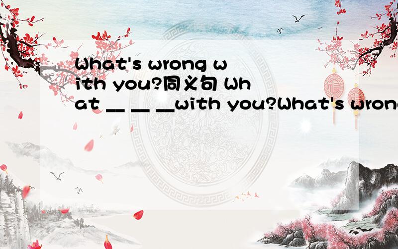 What's wrong with you?同义句 What __ __ __with you?What's wrong with you?同义句What __ __ __with you?