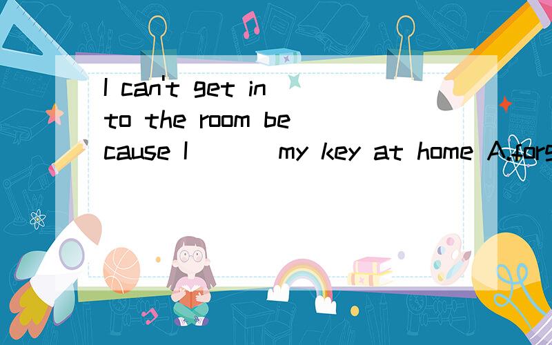 I can't get into the room because I ( ) my key at home A.forget B.leave C.forgot D.have left