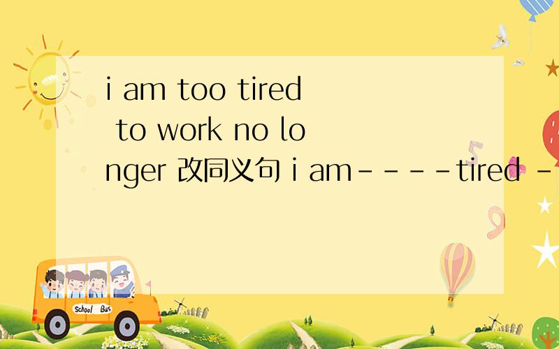 i am too tired to work no longer 改同义句 i am----tired ---- i can’t work any longer