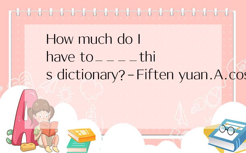 How much do I have to____this dictionary?-Fiften yuan.A.cost        B.pay for          C.spend               D.take