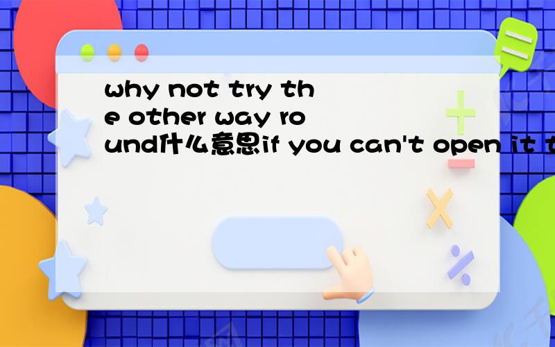 why not try the other way round什么意思if you can't open it this way,why not try the other way round.