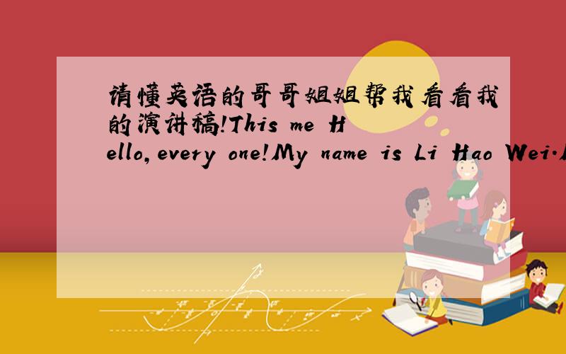 请懂英语的哥哥姐姐帮我看看我的演讲稿!This me Hello,every one!My name is Li Hao Wei.My English name is Mike Miller.I am a 13 years old boy.I live in the beautiful city of Nanchang.I am in Nanchang Railway No.1 Middle School.And I am