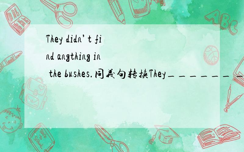 They didn’t find angthing in the bushes.同义句转换They______ ______in the bushes.