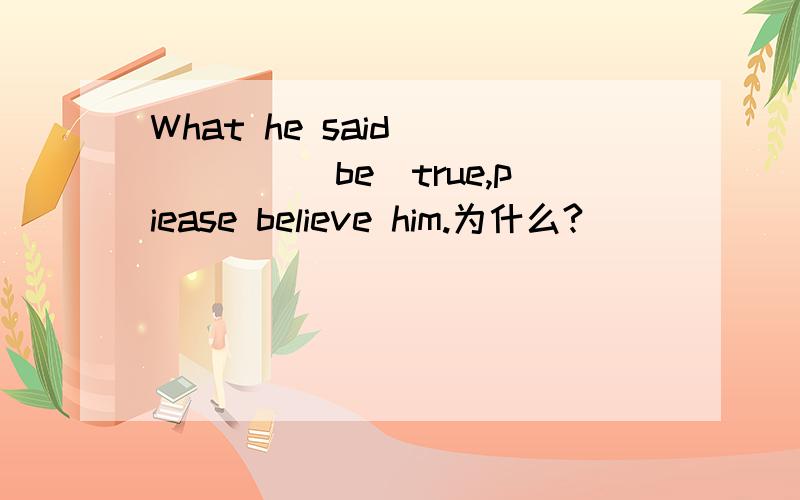 What he said _____(be)true,piease believe him.为什么?
