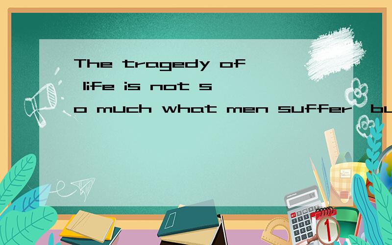 The tragedy of life is not so much what men suffer,but what they