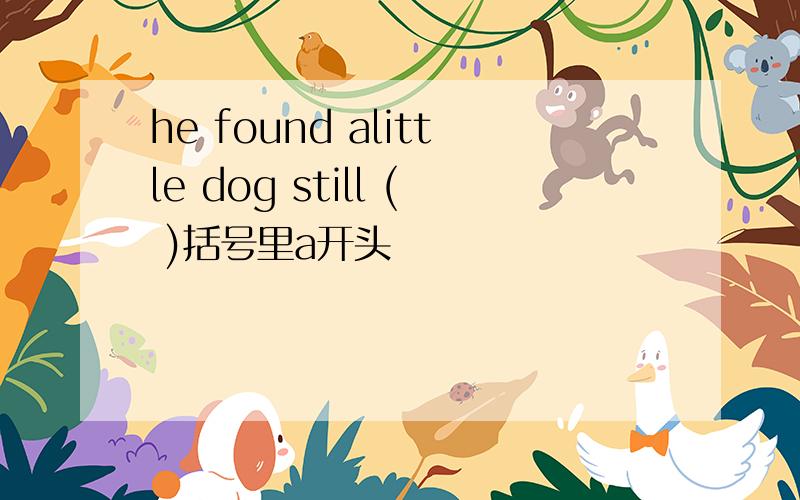 he found alittle dog still ( )括号里a开头