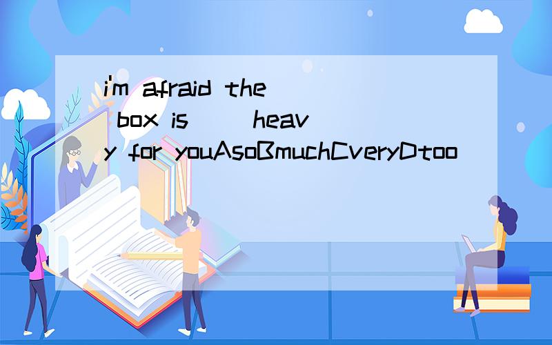 i'm afraid the box is __heavy for youAsoBmuchCveryDtoo