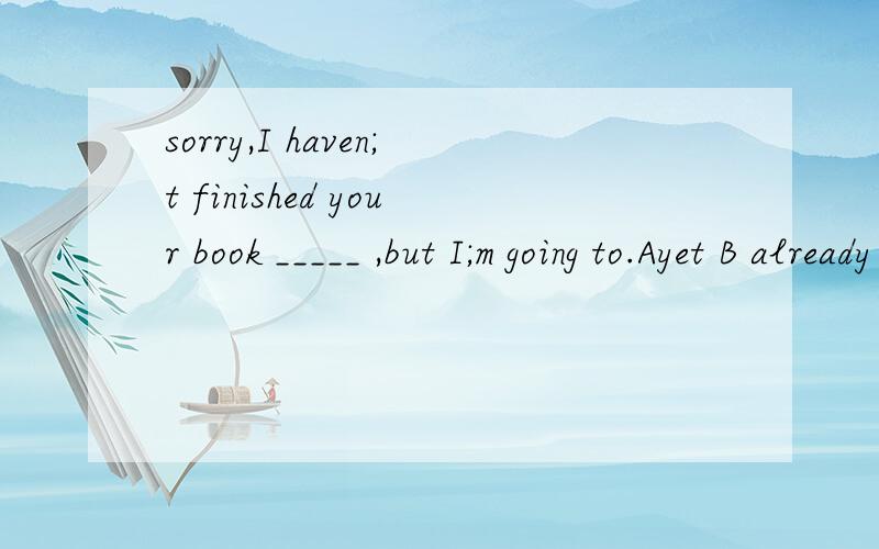sorry,I haven;t finished your book _____ ,but I;m going to.Ayet B already
