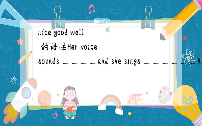 nice good well 的语法Her voice sounds ____and she sings ______A.nice ；good B.good ；nice C.nice； well D.well ；well good well 用法 sound和sing 后面可以加什么词
