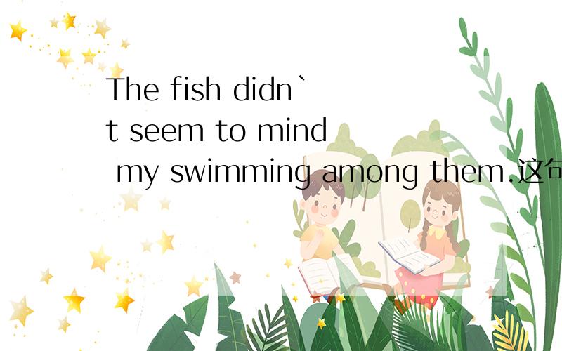 The fish didn`t seem to mind my swimming among them.这句话对吗