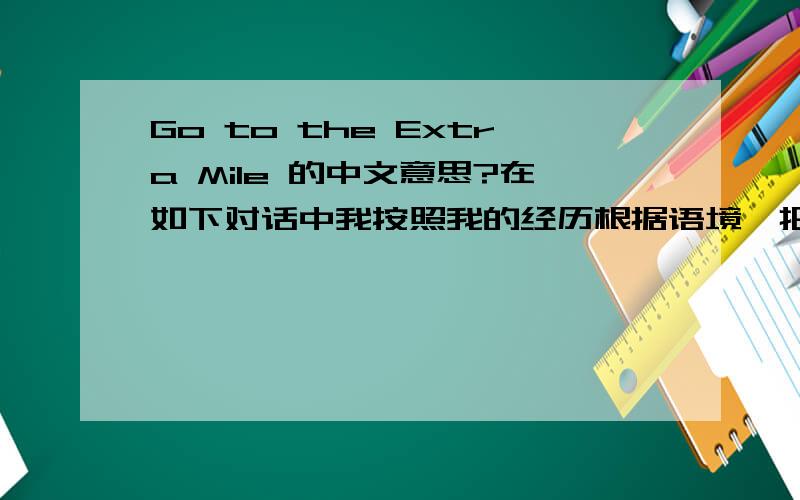 Go to the Extra Mile 的中文意思?在如下对话中我按照我的经历根据语境,把「Go to the Extra Mile」理解成 乐于助人 的意思.我理解的语境是：A想让Gerald帮忙,但是A和他不熟悉,B说没事的Gerald很xxxx的,
