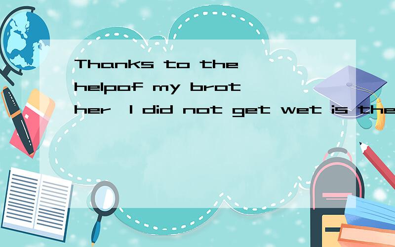 Thanks to the helpof my brother,I did not get wet is the rain等于——————the同上