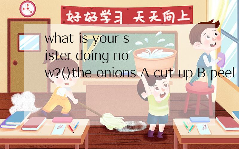 what is your sister doing now?()the onions A cut up B peel C cutting on D peeling