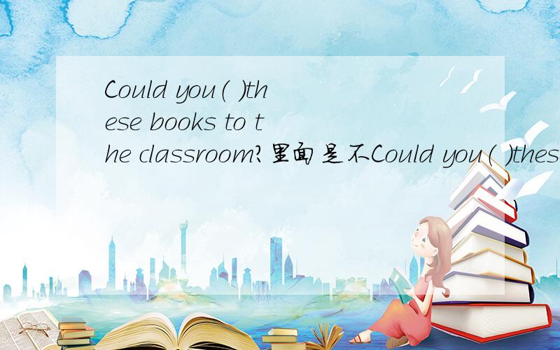 Could you（ ）these books to the classroom?里面是不Could you（ ）these books to the classroom?里面是不是填take?那能不能填put?为什么?