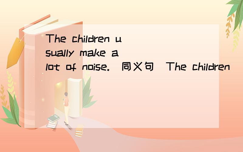 The children usually make a lot of noise.(同义句）The children( )( )( ).