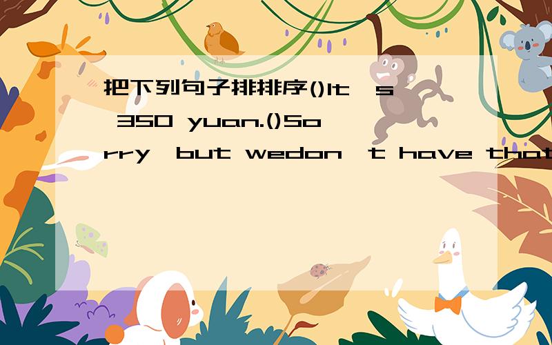 把下列句子排排序()It's 350 yuan.()Sorry,but wedon't have that in your size.()OK,let me try.Oh,it's just right!Oh,no!I'm going tu lose weight!( )But we have size L.Do you want to have a try?(1)Can I help you?()sorry,it is not for sale.()Oh,wha