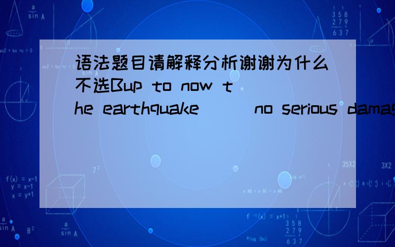 语法题目请解释分析谢谢为什么不选Bup to now the earthquake ( )no serious damage.A.would do B.had done C.did D.has done