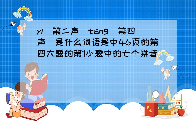 yi(第二声)tang(第四声)是什么词语是中46页的第四大题的第1小题中的七个拼音