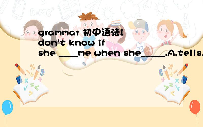 grammar 初中语法I don't know if she ____me when she_____.A.tells, arives  B.tells, will arriveC.will tell, will arrive  D.will tell,arrives最希望知道原因,怎么分析