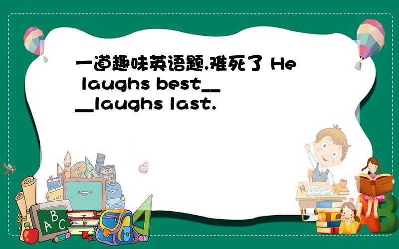 一道趣味英语题.难死了 He laughs best____laughs last.
