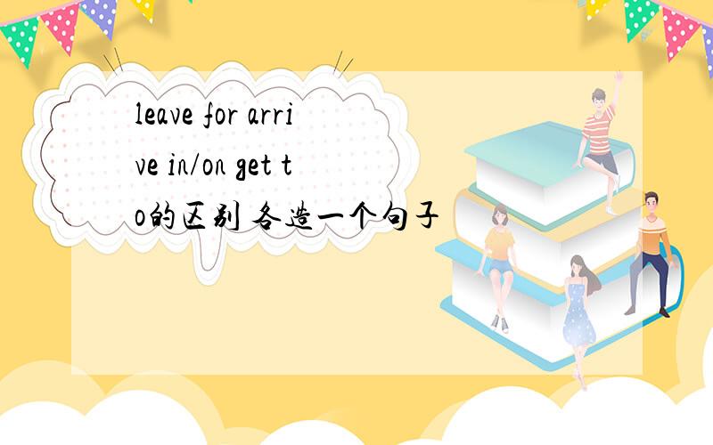 leave for arrive in/on get to的区别 各造一个句子