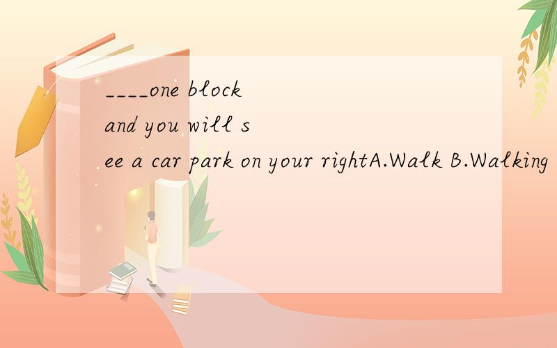 ____one block and you will see a car park on your rightA.Walk B.Walking C.To walk D.Walks
