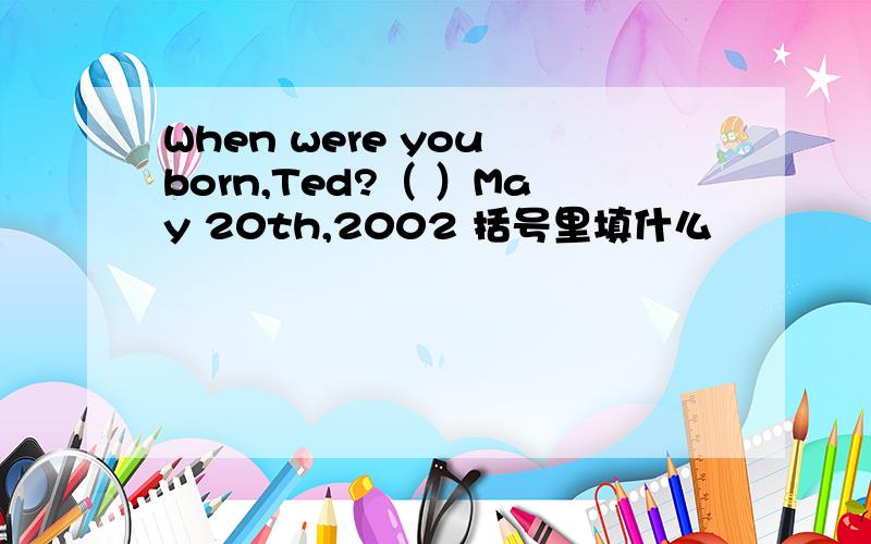 When were you born,Ted?（ ）May 20th,2002 括号里填什么