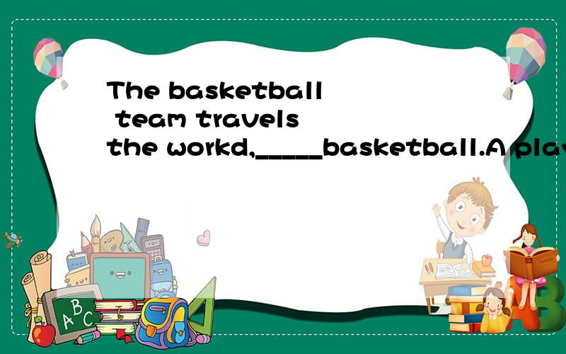 The basketball team travels the workd,_____basketball.A playing the B played the C play for D play at