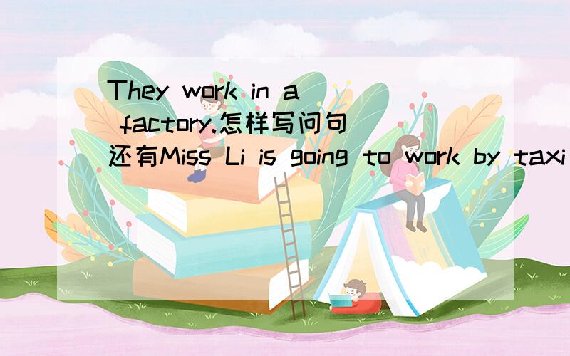 They work in a factory.怎样写问句还有Miss Li is going to work by taxi tomorrow.怎样问