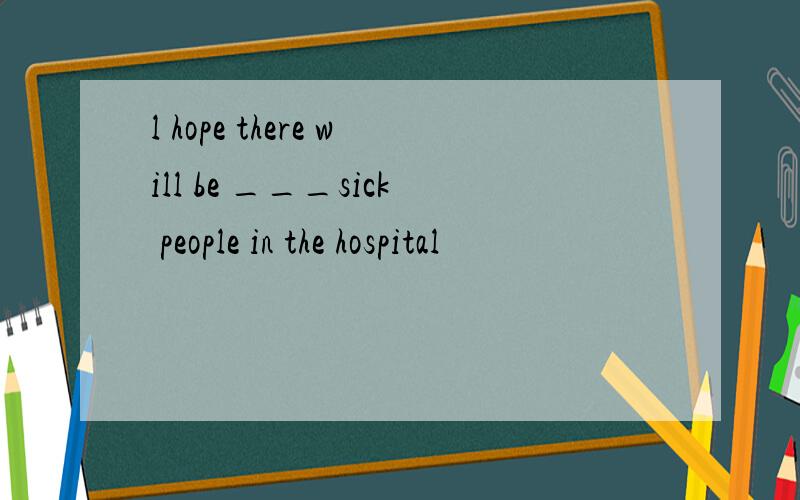l hope there will be ___sick people in the hospital